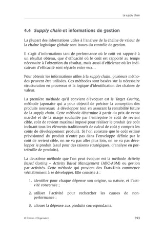 La supply chain
393© Éditions d’Organisation
4.4 Supply chain et informations de gestion
La plupart des informations utiles à l’analyse de la chaîne de valeur de
la chaîne logistique globale sont issues du contrôle de gestion.
Il s’agit d’informations tant de performance où le coût est rapporté à
un résultat obtenu, que d’efﬁcacité où le coût est rapporté au temps
nécessaire à l’obtention du résultat, mais aussi d’efﬁcience où les indi-
cateurs d’efﬁcacité sont séparés entre eux…
Pour obtenir les informations utiles à la supply chain, plusieurs métho-
des peuvent être utilisées. Ces méthodes sont basées sur la nécessaire
structuration en processus et la logique d’identiﬁcation des chaînes de
valeur.
La première méthode qu’il convient d’évoquer est le Target Costing,
méthode japonaise qui a pour objectif de préciser la conception des
produits nouveaux à développer tout en assurant la rentabilité future
de la supply chain. Cette méthode détermine à partir du prix de vente
marché et de la marge souhaitée par l’entreprise le coût de revient
cible, coût de revient maximal imposé pour réaliser le produit (ce coût
incluant tous les éléments traditionnels de calcul de coût y compris les
coûts de développement produit). Si l’on constate que le coût estimé
prévisionnel du produit n’entre pas dans l’enveloppe déﬁnie par le
coût de revient cible, on ne va pas aller plus loin, on ne va pas déve-
lopper le produit (sauf pour des raisons stratégiques, d’analyse en por-
tefeuille de produits).
La deuxième méthode que l’on peut évoquer est la méthode Activity
Based Costing – Activity Based Management (ABC-ABM) ou gestion
par activités. Cette méthode qui provient des États-Unis commence
véritablement à se développer. Elle consiste à :
1. identiﬁer pour chaque dépense son origine, sa nature, et l’acti-
vité concernée ;
2. utiliser l’activité pour rechercher les causes de non-
performance ;
3. allouer la dépense aux produits correspondants.
 