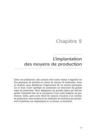17
Chapitre 2
L’implantation
des moyens de production
Gérer une production, cela consiste entre autres choses à organiser les
ﬂux physiques de produits au travers de moyens de production. Dans
ce chapitre, nous aborderons l’organisation de ces moyens physiques
sur la base d’une typologie de production en dissociant les grands
types de production. Nous dégagerons les grandes lignes qui doivent
guider l’industriel lors de la conception d’une unité moderne de pro-
duction. Enﬁn, après avoir décrit les moyens d’analyse d’un système
de production, nous étudierons les méthodes de résolution qui permet-
tent d’améliorer son implantation et, ce faisant, sa réactivité.
 