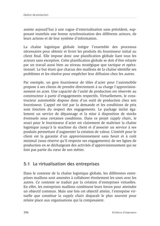 Gestion de production
396 © Éditions d’Organisation
assiste aujourd’hui à une vague d’externalisation sans précédent, sup-
posant toutefois une bonne synchronisation des différents acteurs, de
leurs actions et de leur système d’information.
La chaîne logistique globale intègre l’ensemble des processus
nécessaires pour obtenir et livrer les produits du fournisseur initial au
client ﬁnal. Elle impose donc une planiﬁcation globale liant tous les
acteurs sans exception. Cette planiﬁcation globale se doit d’être relayée
par un travail aussi bien au niveau stratégique que tactique et opéra-
tionnel. Le but étant que chacun des maillons de la chaîne identiﬁe ses
problèmes et les résolve pour empêcher leur diffusion chez les autres.
Par exemple, un gros fournisseur de tôles d’acier pour l’automobile
propose à ses clients de prendre directement à sa charge l’approvision-
nement en acier. Une capacité de l’unité de production est réservée au
constructeur à partir d’engagements respectifs. Virtuellement, le cons-
tructeur automobile dispose donc d’un outil de production chez son
fournisseur. L’appel est tiré par la demande et les conditions de prix
sont fonction du respect des engagements. Le package inclut éga-
lement un service de dépannage et la mise à disposition de stocks
éventuels sous certaines conditions. Dans ce projet supply chain, le
souci pour le fournisseur d’acier est clairement de maîtriser la chaîne
logistique jusqu’à la machine du client et d’associer un service à ses
produits permettant d’augmenter la création de valeur. L’intérêt pour le
client est la garantie d’un approvisionnement sans heurt et à coût
minimal (sous réserve qu’il respecte ses engagements) de ses lignes de
production en se déchargeant des activités d’approvisionnement qui ne
font pas partie du cœur de son métier.
5.1 La virtualisation des entreprises
Dans le contexte de la chaîne logistique globale, les différentes entre-
prises maillons sont amenées à collaborer étroitement les unes avec les
autres. Ce contexte se traduit par la création d’entreprises virtuelles.
En effet, les entreprises maillons combinent leurs forces pour atteindre
un objectif commun. Mais une fois cet objectif atteint, l’entreprise vir-
tuelle que constitue la supply chain disparaît le plus souvent pour
refaire place aux organisations qui la composaient.
 