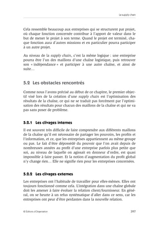 La supply chain
397© Éditions d’Organisation
Cela ressemble beaucoup aux entreprises qui se structurent par projet,
où chaque fonction concernée contribue à l’apport de valeur dans le
but de mener le projet à son terme. Quand le projet est terminé, cha-
que fonction aura d’autres missions et en particulier pourra participer
à un autre projet.
Au niveau de la supply chain, c’est la même logique : une entreprise
pourra être l’un des maillons d’une chaîne logistique, puis retrouver
son « indépendance » et participer à une autre chaîne, et ainsi de
suite…
5.2 Les obstacles rencontrés
Comme nous l’avons précisé au début de ce chapitre, le premier objec-
tif visé lors de la création d’une supply chain est l’optimisation des
résultats de la chaîne, ce qui ne se traduit pas forcément par l’optimi-
sation des résultats pour chacun des maillons de la chaîne et qui ne va
pas sans poser de problème.
5.2.1 Les clivages internes
Il est souvent très difﬁcile de faire comprendre aux différents maillons
de la chaîne qu’il est nécessaire de partager les pouvoirs, les proﬁts et
l’information, et ce, que les entreprises appartiennent au même groupe
ou pas. Le fait d’être dépossédé du pouvoir que l’on avait depuis de
nombreuses années au proﬁt d’une entreprise parfois plus petite que
soi, au niveau de laquelle on agissait en donneur d’ordre, est quasi
impossible à faire passer. Et la notion d’augmentation du proﬁt global
n’y change rien… Elle ne signiﬁe rien pour les entreprises concernées.
5.2.2 Les clivages externes
Les entreprises ont l’habitude de travailler pour elles-mêmes. Elles ont
toujours fonctionné comme cela. L’intégration dans une chaîne globale
doit les amener à faire évoluer la relation client/fournisseur. En géné-
ral, on se heurte à un refus systématique d’aller dans ce sens, car les
entreprises ont peur d’être perdantes dans la nouvelle relation.
 
