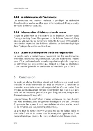 Gestion de production
398 © Éditions d’Organisation
5.2.3 La prédominance de l’opérationnel
Les entreprises ont toujours tendance à privilégier les recherches
d’améliorations locales, rapides, sans préoccupation de l’augmentation
de valeur globale de la chaîne.
5.2.4 L’absence d’un véritable système de mesure
Malgré la pertinence de l’utilisation de la méthode Activity Based
Costing – Activity Based Management ou du Balance Scorecard, il n’y
a pas de vrai système de mesure qui permette d’évaluer précisément la
contribution respective des différents éléments de la chaîne logistique
dans l’optique du service au client ﬁnal.
5.2.5 La peur d’un changement radical de l’organisation
La supply chain se traduit bien évidemment par des transformations
profondes au niveau de chaque maillon. Certains maillons ont le senti-
ment d’être perdants dans la nouvelle organisation globale, ce qui rend
les entreprises très circonspectes par rapport à ce type de révolution.
D’une manière générale, les entreprises ne souhaitent pas y aller !
6. Conclusion
Un projet de chaîne logistique globale est ﬁnalement un projet multi-
fonctions et multi-entreprises qui met en évidence la nécessité de
mutualiser un certain nombre de responsabilités. Cela se traduit donc
presque automatiquement par une redistribution des rôles et des pou-
voirs qui est fortement perturbante pour l’organisation, compte tenu
des réactions qu’elle engendre.
Les expériences de supply chain réussies sont encore très rares à obser-
ver. Mais nombreux sont les groupes d’entreprises qui ont la volonté
d’y parvenir. Les années à venir nous éclaireront mieux sur les capaci-
tés de certaines à se transformer profondément.
On peut tout de même observer aujourd’hui que la supply chain est
plus facile à mettre en œuvre pour les entreprises appartenant à des
chaînes logistiques courtes, du type : producteur-distributeur-client.
 