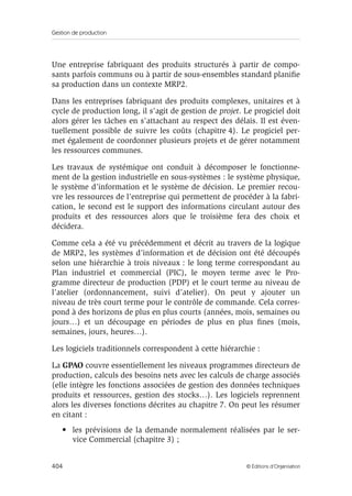 Gestion de production
404 © Éditions d’Organisation
Une entreprise fabriquant des produits structurés à partir de compo-
sants parfois communs ou à partir de sous-ensembles standard planiﬁe
sa production dans un contexte MRP2.
Dans les entreprises fabriquant des produits complexes, unitaires et à
cycle de production long, il s’agit de gestion de projet. Le progiciel doit
alors gérer les tâches en s’attachant au respect des délais. Il est éven-
tuellement possible de suivre les coûts (chapitre 4). Le progiciel per-
met également de coordonner plusieurs projets et de gérer notamment
les ressources communes.
Les travaux de systémique ont conduit à décomposer le fonctionne-
ment de la gestion industrielle en sous-systèmes : le système physique,
le système d’information et le système de décision. Le premier recou-
vre les ressources de l’entreprise qui permettent de procéder à la fabri-
cation, le second est le support des informations circulant autour des
produits et des ressources alors que le troisième fera des choix et
décidera.
Comme cela a été vu précédemment et décrit au travers de la logique
de MRP2, les systèmes d’information et de décision ont été découpés
selon une hiérarchie à trois niveaux : le long terme correspondant au
Plan industriel et commercial (PIC), le moyen terme avec le Pro-
gramme directeur de production (PDP) et le court terme au niveau de
l’atelier (ordonnancement, suivi d’atelier). On peut y ajouter un
niveau de très court terme pour le contrôle de commande. Cela corres-
pond à des horizons de plus en plus courts (années, mois, semaines ou
jours…) et un découpage en périodes de plus en plus ﬁnes (mois,
semaines, jours, heures…).
Les logiciels traditionnels correspondent à cette hiérarchie :
La GPAO couvre essentiellement les niveaux programmes directeurs de
production, calculs des besoins nets avec les calculs de charge associés
(elle intègre les fonctions associées de gestion des données techniques
produits et ressources, gestion des stocks…). Les logiciels reprennent
alors les diverses fonctions décrites au chapitre 7. On peut les résumer
en citant :
• les prévisions de la demande normalement réalisées par le ser-
vice Commercial (chapitre 3) ;
 