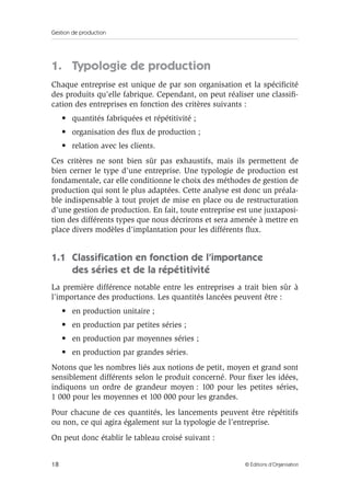 Gestion de production
18 © Éditions d’Organisation
1. Typologie de production
Chaque entreprise est unique de par son organisation et la spéciﬁcité
des produits qu’elle fabrique. Cependant, on peut réaliser une classiﬁ-
cation des entreprises en fonction des critères suivants :
• quantités fabriquées et répétitivité ;
• organisation des ﬂux de production ;
• relation avec les clients.
Ces critères ne sont bien sûr pas exhaustifs, mais ils permettent de
bien cerner le type d’une entreprise. Une typologie de production est
fondamentale, car elle conditionne le choix des méthodes de gestion de
production qui sont le plus adaptées. Cette analyse est donc un préala-
ble indispensable à tout projet de mise en place ou de restructuration
d’une gestion de production. En fait, toute entreprise est une juxtaposi-
tion des différents types que nous décrirons et sera amenée à mettre en
place divers modèles d’implantation pour les différents ﬂux.
1.1 Classiﬁcation en fonction de l’importance
des séries et de la répétitivité
La première différence notable entre les entreprises a trait bien sûr à
l’importance des productions. Les quantités lancées peuvent être :
• en production unitaire ;
• en production par petites séries ;
• en production par moyennes séries ;
• en production par grandes séries.
Notons que les nombres liés aux notions de petit, moyen et grand sont
sensiblement différents selon le produit concerné. Pour ﬁxer les idées,
indiquons un ordre de grandeur moyen : 100 pour les petites séries,
1 000 pour les moyennes et 100 000 pour les grandes.
Pour chacune de ces quantités, les lancements peuvent être répétitifs
ou non, ce qui agira également sur la typologie de l’entreprise.
On peut donc établir le tableau croisé suivant :
 