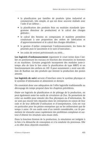Gestion de production et système d’information
405© Éditions d’Organisation
• la planiﬁcation par familles de produits (plan industriel et
commercial), très simple, et qui est donc souvent réalisée avec
l’aide d’un tableur ;
• la planiﬁcation des produits ﬁnis ou modules standards (pro-
gramme directeur de production) et le calcul des charges
globales ;
• le calcul des besoins en composants et matières premières
conduisant à une proposition des ordres de fabrication et
d’approvisionnement et le calcul des charges détaillées ;
• la gestion d’atelier comportant l’ordonnancement, les listes de
priorités puis le lancement et le suivi d’exécution ;
• les coûts de revient prévisionnels ou réels...
Les logiciels d’ordonnancement organisent le court terme dans l’ate-
lier en positionnant les travaux en fonction des ressources en hommes
et en machines. Certains progiciels incorporent des modules juste-à-
temps aﬁn de faire le lien entre la planiﬁcation de type MRP2 et un
fonctionnement des ateliers en JAT. Il peut notamment y avoir une édi-
tion de Kanban sur des produits qui tireront la production des postes
amonts.
Les logiciels de suivi servent d’interface entre le système physique et
le système d’information et alimentent ce dernier.
On constatait donc une adéquation de l’offre logicielle traditionnelle au
découpage du temps proposé dans les chapitres précédents.
Outre ces logiciels de planiﬁcation et de pilotage de la production, on
peut également noter les outils de simulation de ﬂux. Ils permettent de
créer un modèle pour simuler des ﬂux physiques ou d’information. Ils
ne sont pas encore très répandus dans les entreprises en raison de leur
coût et de leur difﬁculté d’utilisation et d’interprétation. Cela est vrai
en particulier pour les petites entreprises qui ne les utiliseraient que de
temps à autre. Or ces outils sont d’un intérêt considérable, car ils per-
mettent de résoudre assez rapidement des problèmes complexes et sur-
tout d’obtenir les résultats sans essais réels.
Dans la fonction Gestion de la production, la simulation est intégrée à
la fois à la démarche de conception et à la conduite du processus. Elle
a en effet deux objectifs essentiels :
 