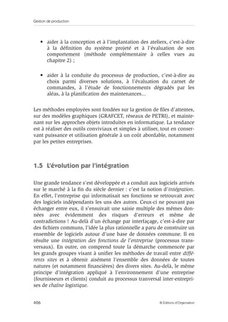 Gestion de production
406 © Éditions d’Organisation
• aider à la conception et à l’implantation des ateliers, c’est-à-dire
à la déﬁnition du système projeté et à l’évaluation de son
comportement (méthode complémentaire à celles vues au
chapitre 2) ;
• aider à la conduite du processus de production, c’est-à-dire au
choix parmi diverses solutions, à l’évaluation du carnet de
commandes, à l’étude de fonctionnements dégradés par les
aléas, à la planiﬁcation des maintenances...
Les méthodes employées sont fondées sur la gestion de ﬁles d’attentes,
sur des modèles graphiques (GRAFCET, réseaux de PETRI), et mainte-
nant sur les approches objets introduites en informatique. La tendance
est à réaliser des outils conviviaux et simples à utiliser, tout en conser-
vant puissance et utilisation générale à un coût abordable, notamment
par les petites entreprises.
1.5 L’évolution par l’intégration
Une grande tendance s’est développée et a conduit aux logiciels arrivés
sur le marché à la ﬁn du siècle dernier : c’est la notion d’intégration.
En effet, l’entreprise qui informatisait ses fonctions se retrouvait avec
des logiciels indépendants les uns des autres. Ceux-ci ne pouvant pas
échanger entre eux, il s’ensuivait une saisie multiple des mêmes don-
nées avec évidemment des risques d’erreurs et même de
contradictions ! Au-delà d’un échange par interfaçage, c’est-à-dire par
des ﬁchiers communs, l’idée la plus rationnelle a paru de construire un
ensemble de logiciels autour d’une base de données commune. Il en
résulte une intégration des fonctions de l’entreprise (processus trans-
versaux). En outre, on comprend toute la démarche commencée par
les grands groupes visant à uniﬁer les méthodes de travail entre diffé-
rents sites et à obtenir aisément l’ensemble des données de toutes
natures (et notamment ﬁnancières) des divers sites. Au-delà, le même
principe d’intégration appliqué à l’environnement d’une entreprise
(fournisseurs et clients) conduit au processus tranversal inter-entrepri-
ses de chaîne logistique.
 