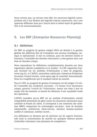 Gestion de production et système d’information
407© Éditions d’Organisation
Nous verrons que, en suivant cette idée, les nouveaux logiciels corres-
pondent soit à une ﬁliation des logiciels existant auparavant, soit à une
approche différente mais qui s’inscrit dans le même esprit de globalisa-
tion et de transversalisation.
2. Les ERP (Enterprise Resources Planning)
2.1 Déﬁnition
Un ERP ou progiciel de gestion intégré (PGI) est destiné à la gestion
globale des différents ﬂux de l’entreprise aux niveaux stratégique, tac-
tique et opérationnel. Il met en commun, pour les diverses entités et
fonctions, l’ensemble des données nécessaires à cette gestion dans une
base de données unique.
Nous reprendrons les déﬁnitions complémentaires données par deux
organismes réputés compétents en la matière : le CXP, organisme fran-
çais (Conseil sur les systèmes d’information à base de progiciels,
www.cxp.fr), et l’APICS, association américaine (American Production
Inventory Control Society, www.apics.org) de notoriété internationale.
Nous les compléterons par le standard extrait du marché.
Pour le CXP, un progiciel de gestion d’entreprise est dit intégré s’il véri-
ﬁe l’ensemble des conditions suivantes : s’il émane d’un fournisseur
unique, garantit l’unicité de l’information, assure une mise à jour en
temps réel des données et fournit les éléments d’une traçabilité totale
des opérations.
L’APICS considère qu’un ERP est un système d’information orienté
comptabilité permettant de gérer toutes les ressources nécessaires pour
satisfaire le besoin du client. Il correspond à une extension des systè-
mes MRP2 comportant les technologies suivantes : base de données
relationnelle, architecture client-serveur, interface homme-machine
uniﬁée et commune, système ouvert…
Ces déﬁnitions ne donnent pas de précision sur les aspects fonction-
nels mais la concentration du marché sur quelques éditeurs permet
d’identiﬁer clairement cinq domaines de compétence :
 