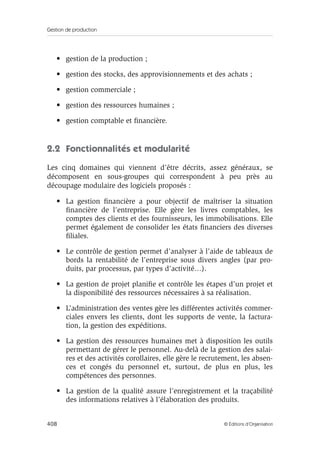 Gestion de production
408 © Éditions d’Organisation
• gestion de la production ;
• gestion des stocks, des approvisionnements et des achats ;
• gestion commerciale ;
• gestion des ressources humaines ;
• gestion comptable et ﬁnancière.
2.2 Fonctionnalités et modularité
Les cinq domaines qui viennent d’être décrits, assez généraux, se
décomposent en sous-groupes qui correspondent à peu près au
découpage modulaire des logiciels proposés :
• La gestion ﬁnancière a pour objectif de maîtriser la situation
ﬁnancière de l’entreprise. Elle gère les livres comptables, les
comptes des clients et des fournisseurs, les immobilisations. Elle
permet également de consolider les états ﬁnanciers des diverses
ﬁliales.
• Le contrôle de gestion permet d’analyser à l’aide de tableaux de
bords la rentabilité de l’entreprise sous divers angles (par pro-
duits, par processus, par types d’activité…).
• La gestion de projet planiﬁe et contrôle les étapes d’un projet et
la disponibilité des ressources nécessaires à sa réalisation.
• L’administration des ventes gère les différentes activités commer-
ciales envers les clients, dont les supports de vente, la factura-
tion, la gestion des expéditions.
• La gestion des ressources humaines met à disposition les outils
permettant de gérer le personnel. Au-delà de la gestion des salai-
res et des activités corollaires, elle gère le recrutement, les absen-
ces et congés du personnel et, surtout, de plus en plus, les
compétences des personnes.
• La gestion de la qualité assure l’enregistrement et la traçabilité
des informations relatives à l’élaboration des produits.
 