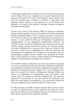 Gestion de production
410 © Éditions d’Organisation
L’interfaçage d’applications existantes est une connexion de type point
à point (ﬁgure 13.1a) qui a engendré, par le passé, beaucoup de tra-
vail pour les Sociétés de services informatiques (SSII) puisqu’il faut
N(N–1)/2 interfaces pour connecter N modules. Il s’agit donc d’une
approche lourde, coûteuse et peu pérenne (en cas d’évolution des
logiciels). En revanche, elle présente l’avantage d’utiliser les logiciels
de chaque fonctionnalité.
Comme nous l’avons vu, les éditeurs d’ERP ont opté pour le dévelop-
pement de gros logiciels couvrant l’ensemble des fonctions permettant
de gérer l’entreprise (ﬁgure 13.1b). La plupart du temps, ils sont partis
d’un noyau dur relatif à une application particulière (la production, la
ﬁnance…) et ont gonﬂé leur offre par développement d’applications
supplémentaires ou par intégration d’applications existantes. On
s’attend à ce que l’unicité de l’information soit assurée par une base de
données unique, commune aux divers modules. Ce n’est pas toujours
le cas mais l’utilisateur ne le voit pas a priori. Dans ce contexte, le rôle
des SSII a évolué vers le déploiement de l’ERP qui nécessite une
réorganisation en profondeur de l’entreprise, de ses données, puis un
paramétrage du progiciel devant s’adapter aux spéciﬁcités de l’entre-
prise. La SSII assurera en outre un certain nombre de développements
adaptés au fonctionnement spéciﬁque de l’entreprise.
Une troisième solution, séduisante mais encore peu utilisée en pratique
à ce jour, est constituée par les EAI (Enterprise Application Integration)
qui permettent d’interfacer les diverses applications de gestion infor-
matique de l’entreprise existantes (ﬁgure 13.1c). Cet interfaçage stan-
dard est constitué d’un moteur d’intégration (Message Broker) qui
permet aux applications de communiquer entre elles grâce à une
couche basse de transport de données (Middleware). Ces solutions
cherchent à se positionner en tant que solution de substitution aux
ERP, mais aussi comme un complément. C’est sans doute d’ailleurs en
tant que complément que l’avenir des EAI est le plus ouvert.
En effet, quel que soit l’ERP, il existera toujours dans un coin ou dans
un autre un logiciel traitant un point particulier du métier de l’entre-
prise qui aura besoin de communiquer. Dans ce cas, se reposera le pro-
blème de la connexion point à point des logiciels.
 