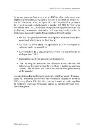 Gestion de production et système d’information
411© Éditions d’Organisation
En ce qui concerne leur structure, les EAI les plus performants sont
organisés pour matérialiser, dans le système d’information, les proces-
sus de l’entreprise. Ainsi, en ﬁgure 13.2, on a représenté le processus
de revue de contrat existant dans le référentiel ISO 9000 de l’entreprise
matérialisé dans l’EAI. Bien que l’entreprise soit équipée d’un ERP très
sophistiqué, on constate néanmoins qu’il reste un certain nombre de
connexions nécessaires entre des applications très différentes :
• On doit récupérer les données techniques et administratives de la
commande directement du fournisseur.
• Le calcul de devis étant très spéciﬁque, il a été développé en
solution locale sur un tableur.
• La vériﬁcation de la capacité pour accepter le délai nécessite un
dialogue avec l’ERP.
• L’acceptation doit être transmise au fournisseur.
• Tout au long du processus, les différents acteurs doivent être
informés de l’avancement de la procédure et parfois donner leur
accord. Cela nécessite une connexion avec la messagerie interne
de l’entreprise.
Une application EAI performante doit être capable de décrire les procé-
dures de l’entreprise et de déﬁnir les connexions nécessaires entre les
différents systèmes. Elle doit bien entendu fournir les outils capables
de conﬁgurer toutes ces connexions depuis ou vers les différents systè-
mes hétérogènes.
 