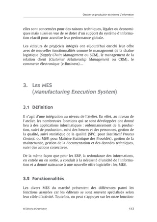 Gestion de production et système d’information
413© Éditions d’Organisation
elles sont concernées pour des raisons techniques, légales ou économi-
ques mais aussi en vue de se doter d’un support du système d’informa-
tion réactif pour accroître leur performance globale.
Les éditeurs de progiciels intégrés ont aujourd’hui enrichi leur offre
avec de nouvelles fonctionnalités comme le management de la chaîne
logistique (Supply Chain Management ou SCM), le management de la
relation client (Customer Relationship Management ou CRM), le
commerce électronique (e-Business)…
3. Les MES
(Manufacturing Execution System)
3.1 Déﬁnition
Il s’agit d’une intégration au niveau de l’atelier. En effet, au niveau de
l’atelier, les nombreuses fonctions qui se sont développées ont donné
lieu à des applications informatiques : ordonnancement de la produc-
tion, suivi de production, suivi des heures et des personnes, gestion de
la qualité, suivi statistique de la qualité (SPC, pour Statistical Process
Control, ou MSP, pour Maîtrise Statistique des Procédés), gestion de la
maintenance, gestion de la documentation et des données techniques,
suivi des actions correctives.
De la même façon que pour les ERP, la redondance des informations,
en entrée ou en sortie, a conduit à la nécessité d’unicité de l’informa-
tion et a donné naissance à une nouvelle offre logicielle : les MES.
3.2 Fonctionnalités
Les divers MES du marché présentent des différences parmi les
fonctions assurées car les éditeurs se sont souvent spécialisés selon
leur cible d’activité. Toutefois, on peut s’appuyer sur les onze fonction-
 