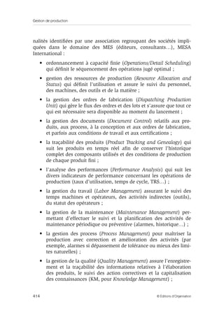 Gestion de production
414 © Éditions d’Organisation
nalités identiﬁées par une association regroupant des sociétés impli-
quées dans le domaine des MES (éditeurs, consultants…), MESA
International :
• ordonnancement à capacité ﬁnie (Operations/Detail Scheduling)
qui déﬁnit le séquencement des opérations jugé optimal ;
• gestion des ressources de production (Resource Allocation and
Status) qui déﬁnit l’utilisation et assure le suivi du personnel,
des machines, des outils et de la matière ;
• la gestion des ordres de fabrication (Dispatching Production
Unit) qui gère le ﬂux des ordres et des lots et s’assure que tout ce
qui est nécessaire sera disponible au moment du lancement ;
• la gestion des documents (Document Control) relatifs aux pro-
duits, aux process, à la conception et aux ordres de fabrication,
et parfois aux conditions de travail et aux certiﬁcations ;
• la traçabilité des produits (Product Tracking and Genealogy) qui
suit les produits en temps réel aﬁn de conserver l’historique
complet des composants utilisés et des conditions de production
de chaque produit ﬁni ;
• l’analyse des performances (Performance Analysis) qui suit les
divers indicateurs de performance concernant les opérations de
production (taux d’utilisation, temps de cycle, TRS…) ;
• la gestion du travail (Labor Management) assurant le suivi des
temps machines et opérateurs, des activités indirectes (outils),
du statut des opérateurs ;
• la gestion de la maintenance (Maintenance Management) per-
mettant d’effectuer le suivi et la planiﬁcation des activités de
maintenance périodique ou préventive (alarmes, historique…) ;
• la gestion des process (Process Management) pour maîtriser la
production avec correction et amélioration des activités (par
exemple, alarmes si dépassement de tolérance ou mieux des limi-
tes naturelles) ;
• la gestion de la qualité (Quality Management) assure l’enregistre-
ment et la traçabilité des informations relatives à l’élaboration
des produits, le suivi des action correctives et la capitalisation
des connaissances (KM, pour Knowledge Management) ;
 
