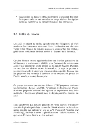 Gestion de production et système d’information
415© Éditions d’Organisation
• l’acquisition de données (Data Collection) fournissant des inter-
faces pour collecter des données en temps réel sur les équipe-
ments de l’entreprise ou par relevé manuel des opérateurs.
3.3 L’offre du marché
Les MES se situent au niveau opérationnel des entreprises, or leurs
modes de fonctionnement sont assez divers. Les besoins sont alors très
variés et les éditeurs de logiciels proposent aujourd’hui des produits
généralistes modulaires destinés à coller à l’éventail de la demande.
Certains éditeurs se sont spécialisés dans une fonction particulière du
MES comme la maintenance (GMAO, pour Gestion de la maintenance
assistée par ordinateur) ou la gestion de la qualité (GQAO). D’autres,
au contraire, ont visé un secteur industriel ou un type de process et
proposent une offre transversale plus ou moins complète. Dans ce cas,
les progiciels ont tendance à déborder de la fonction de gestion de
l’atelier vers le niveau de l’entreprise.
On pourra remarquer que certains éditeurs d’ERP proposent quelques
fonctionnalités « hautes » du MES. Par ailleurs, les fournisseurs d’auto-
matismes proposent souvent des logiciels de supervision avec leurs
matériels et fournissent généralement les fonctionnalités « basses » du
MES.
Nous ajouterons que certains produits de l’offre peuvent s’interfacer
avec des logiciels spécialisés comme la GMAO (Gestion de la mainte-
nance assistée par ordinateur) ou les APS (Advanced Planning and
Scheduling), destinés à traiter la planiﬁcation et l’ordonnancement, et
que nous décrirons dans la section suivante.
 