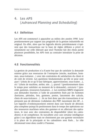 Gestion de production
416 © Éditions d’Organisation
4. Les APS
(Advanced Planning and Scheduling)
4.1 Déﬁnition
Les APS ont commencé à apparaître au milieu des années 1990. Leur
positionnement par rapport aux progiciels de la gestion industrielle est
original. En effet, alors que les logiciels décrits précédemment n’opè-
rent que des transactions sur la base de règles déﬁnies a priori et
notamment sur celle édictant que seul l’homme fait des choix parmi
plusieurs possibilités, les APS vont au contraire introduire la prise de
décision.
4.2 Fonctionnalités
La gestion de production n’a d’autre but que de satisfaire la demande
externe grâce aux ressources de l’entreprise (stocks, machines, hom-
mes, sous-traitance…) avec des contraintes de satisfaction du client et
de coût de revient. Les questions fondamentales qu’elle se pose sont
quoi ? (choix de ce qu’il faut fabriquer, approvisionner, sous-traiter…),
où ? (choix de machine, atelier, site…), quand ? (positionnement dans
le temps pour satisfaire au moment de la demande), comment ? (pro-
cédé, gammes, ressources humaines…). Les systèmes MRP2 réagissent
aux demandes fournies à l’aide de paramètres ﬁxés par les hommes
(horizons, périodes, lots, gammes, postes, lancement des calculs,
choix de sous-traitance…) : ils ne font donc que des transactions et ne
prennent pas de décisions (validation des PDP, lancement des OF…).
Les logiciels d’ordonnancement entrent dans une boucle de décision
plus complexe puisqu’ils positionnent dans le temps des opérations sur
des ressources machines selon des gammes et en affectant des opéra-
teurs, le tout avec des contraintes de disponibilité (dont les calen-
driers) et de compétence. Ils travaillent avec une certaine intelligence
grâce à un algorithme mais ne choisissent pas une gamme secondaire
à la place de la principale et les calendriers sont ﬁxés… Le rôle
décisionnel reste donc conﬁé à l’homme.
 