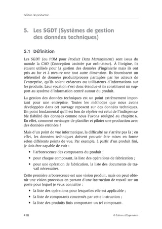 Gestion de production
418 © Éditions d’Organisation
5. Les SGDT (Systèmes de gestion
des données techniques)
5.1 Déﬁnition
Les SGDT (ou PDM pour Product Data Management) sont issus du
monde la CAO (Conception assistée par ordinateur). À l’origine, ils
étaient utilisés pour la gestion des données d’ingénierie mais ils ont
pris au fur et à mesure une tout autre dimension. Ils fournissent un
référentiel de données produit/process partagées par les acteurs de
l’entreprise, qu’ils soient créateurs ou utilisateurs d’informations sur
les produits. Leur vocation s’est donc étendue et ils constituent un sup-
port au système d’information centré autour du produit.
La gestion des données techniques est un point extrêmement impor-
tant pour une entreprise. Toutes les méthodes que nous avons
développées dans cet ouvrage reposent sur des données techniques.
Un point fondamental qu’il est bon de répéter est celui de l’indispensa-
ble ﬁabilité des données comme nous l’avons souligné au chapitre 6.
En effet, comment envisager de planiﬁer et piloter une production avec
des données erronées ?
Mais d’un point de vue informatique, la difﬁculté ne s’arrête pas là ; en
effet, les données techniques doivent pouvoir être mises en forme
selon différents points de vue. Par exemple, à partir d’un produit ﬁni,
je dois être capable de voir :
• l’arborescence des composants du produit ;
• pour chaque composant, la liste des opérations de fabrication ;
• pour une opération de fabrication, la liste des documents de tra-
vail nécessaires.
Cette première arborescence est une vision produit, mais on peut obte-
nir une vision processus en partant d’une instruction de travail sur un
poste pour lequel je veux connaître :
• la liste des opérations pour lesquelles elle est applicable ;
• la liste de composants concernés par cette instruction ;
• la liste des produits ﬁnis comportant un tel composant.
 