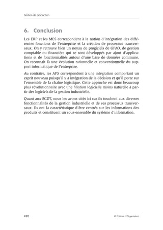 Gestion de production
420 © Éditions d’Organisation
6. Conclusion
Les ERP et les MES correspondent à la notion d’intégration des diffé-
rentes fonctions de l’entreprise et la création de processus transver-
saux. On y retrouve bien un noyau de progiciels de GPAO, de gestion
comptable ou ﬁnancière qui se sont développés par ajout d’applica-
tions et de fonctionnalités autour d’une base de données commune.
On reconnaît là une évolution rationnelle et conventionnelle du sup-
port informatique de l’entreprise.
Au contraire, les APS correspondent à une intégration comportant un
esprit nouveau puisqu’il y a intégration de la décision et qu’il porte sur
l’ensemble de la chaîne logistique. Cette approche est donc beaucoup
plus révolutionnaire avec une ﬁliation logicielle moins naturelle à par-
tir des logiciels de la gestion industrielle.
Quant aux SGDT, nous les avons cités ici car ils touchent aux diverses
fonctionnalités de la gestion industrielle et de ses processus transver-
saux. Ils ont la caractéristique d’être centrés sur les informations des
produits et constituent un sous-ensemble du système d’information.
 