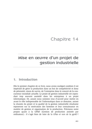 421
Chapitre 14
Mise en œuvre d’un projet de
gestion industrielle
1. Introduction
Dès le premier chapitre de ce livre, nous avons souligné combien il est
impératif de gérer la production dans un but de compétitivité et donc
de pérennité, sinon de survie, de l’entreprise dans le concert de la con-
currence mondiale actuelle. Le projet de gestion industrielle est cepen-
dant trop souvent assimilé dans les entreprises à un projet
informatique. Or, autant nous sommes tous d’accord pour mettre en
avant le rôle indispensable de l’informatique dans ce domaine, autant
la réussite du projet et la qualité de la gestion industrielle résultante
reposeront sur la motivation des hommes et leur connaissance en
matière de gestion et organisation de la production. Précisons notre
propos quant à la GPAO (Gestion de production assistée par
ordinateur) : il s’agit bien de faire de la GPao et non de la gpAO !
 