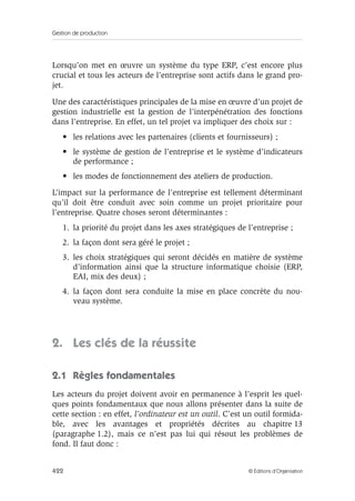 Gestion de production
422 © Éditions d’Organisation
Lorsqu’on met en œuvre un système du type ERP, c’est encore plus
crucial et tous les acteurs de l’entreprise sont actifs dans le grand pro-
jet.
Une des caractéristiques principales de la mise en œuvre d’un projet de
gestion industrielle est la gestion de l’interpénétration des fonctions
dans l’entreprise. En effet, un tel projet va impliquer des choix sur :
• les relations avec les partenaires (clients et fournisseurs) ;
• le système de gestion de l’entreprise et le système d’indicateurs
de performance ;
• les modes de fonctionnement des ateliers de production.
L’impact sur la performance de l’entreprise est tellement déterminant
qu’il doit être conduit avec soin comme un projet prioritaire pour
l’entreprise. Quatre choses seront déterminantes :
1. la priorité du projet dans les axes stratégiques de l’entreprise ;
2. la façon dont sera géré le projet ;
3. les choix stratégiques qui seront décidés en matière de système
d’information ainsi que la structure informatique choisie (ERP,
EAI, mix des deux) ;
4. la façon dont sera conduite la mise en place concrète du nou-
veau système.
2. Les clés de la réussite
2.1 Règles fondamentales
Les acteurs du projet doivent avoir en permanence à l’esprit les quel-
ques points fondamentaux que nous allons présenter dans la suite de
cette section : en effet, l’ordinateur est un outil. C’est un outil formida-
ble, avec les avantages et propriétés décrites au chapitre 13
(paragraphe 1.2), mais ce n’est pas lui qui résout les problèmes de
fond. Il faut donc :
 
