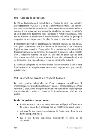 Gestion de production
424 © Éditions d’Organisation
2.2 Rôle de la direction
Le rôle de la direction est capital dans la réussite du projet : ce doit être
un engagement total, car il y va de la motivation de tous. Les person-
nes relevant de la direction doivent avoir reçu une formation extérieure
adaptée à leur niveau de responsabilité et relative aux concepts utilisés
et à l’intérêt de la démarche pour l’entreprise. Ainsi convaincues, elles
seront à même de sensibiliser l’ensemble de la hiérarchie du pourquoi
du projet, de son importance, du plan de mise en place et de son suivi.
L’ensemble du projet est accompagné de la mise en place de structures.
Cela peut notamment être l’occasion de la création d’une direction
logistique avec la notion d’intégration de la maîtrise des ﬂux depuis les
fournisseurs jusqu’aux clients de l’entreprise. Il est aussi indispensable
que la direction nomme, au plus tôt, un chef de projet qui lui sera
directement rattaché avec une mission d’animation, de coordination et
de formation, que nous allons préciser au paragraphe suivant.
La direction assignera les responsabilités sur des objectifs clairs et sera
impliquée tout au long du projet par un suivi régulier ainsi que nous le
préciserons.
2.3 Le chef de projet et l’aspect humain
Le projet gestion industrielle est d’une envergure considérable. Il
s’accompagne de projets maintenance, qualité, communication... Pour
le mener à bien, il est indispensable que soit nommé un chef de projet
responsable de la mise en œuvre et du fonctionnement ultérieur du
projet.
Le chef de projet est une personne :
• à plein temps ou tout au moins dont on a dégagé sufﬁsamment
de temps, sinon il est accaparé par les problèmes à court terme ;
• qui possède une bonne connaissance de l’entreprise, donc de ses
divers compartiments ;
• qui a une bonne expérience industrielle et donc de la
production ;
 