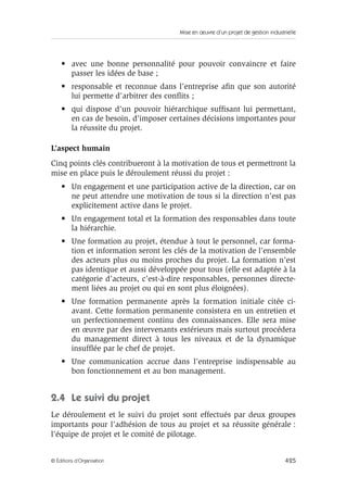 Mise en œuvre d’un projet de gestion industrielle
425© Éditions d’Organisation
• avec une bonne personnalité pour pouvoir convaincre et faire
passer les idées de base ;
• responsable et reconnue dans l’entreprise aﬁn que son autorité
lui permette d’arbitrer des conﬂits ;
• qui dispose d’un pouvoir hiérarchique sufﬁsant lui permettant,
en cas de besoin, d’imposer certaines décisions importantes pour
la réussite du projet.
L’aspect humain
Cinq points clés contribueront à la motivation de tous et permettront la
mise en place puis le déroulement réussi du projet :
• Un engagement et une participation active de la direction, car on
ne peut attendre une motivation de tous si la direction n’est pas
explicitement active dans le projet.
• Un engagement total et la formation des responsables dans toute
la hiérarchie.
• Une formation au projet, étendue à tout le personnel, car forma-
tion et information seront les clés de la motivation de l’ensemble
des acteurs plus ou moins proches du projet. La formation n’est
pas identique et aussi développée pour tous (elle est adaptée à la
catégorie d’acteurs, c’est-à-dire responsables, personnes directe-
ment liées au projet ou qui en sont plus éloignées).
• Une formation permanente après la formation initiale citée ci-
avant. Cette formation permanente consistera en un entretien et
un perfectionnement continu des connaissances. Elle sera mise
en œuvre par des intervenants extérieurs mais surtout procédera
du management direct à tous les niveaux et de la dynamique
insufﬂée par le chef de projet.
• Une communication accrue dans l’entreprise indispensable au
bon fonctionnement et au bon management.
2.4 Le suivi du projet
Le déroulement et le suivi du projet sont effectués par deux groupes
importants pour l’adhésion de tous au projet et sa réussite générale :
l’équipe de projet et le comité de pilotage.
 