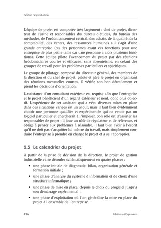 Gestion de production
426 © Éditions d’Organisation
L’équipe de projet est composée très largement : chef de projet, direc-
teur de l’usine et responsables du bureau d’études, du bureau des
méthodes, de l’ordonnancement central, des achats, de la qualité, de la
comptabilité, des ventes, des ressources humaines s’il s’agit d’une
grande entreprise (ou des personnes ayant ces fonctions pour une
entreprise de plus petite taille car une personne a alors plusieurs fonc-
tions). Cette équipe pilote l’avancement du projet par des réunions
hebdomadaires courtes et efﬁcaces, sans absentéisme, en créant des
groupes de travail pour les problèmes particuliers et spéciﬁques.
Le groupe de pilotage, composé du directeur général, des membres de
la direction et du chef de projet, pilote et gère le projet en organisant
des réunions mensuelles courtes. Il vériﬁe son bon déroulement et
prend les décisions d’orientation.
L’assistance d’un consultant extérieur est requise aﬁn que l’entreprise
et le projet bénéﬁcient d’un regard extérieur et neuf, donc plus objec-
tif. L’expérience de cet assistant qui a vécu diverses mises en place
dans des situations variées est un atout, mais il faut bien évidemment
choisir une personne qualiﬁée et expérimentée qui ne vende pas un
logiciel particulier et chercherait à l’imposer. Son rôle est d’assister les
responsables de projet ; il joue un rôle de régulateur et de référence, et
oblige à penser aux problèmes à résoudre. Il faut bien avoir à l’esprit
qu’il ne doit pas s’acquitter lui-même du travail, mais simplement con-
duire l’entreprise à prendre en charge le projet et à se l’approprier.
2.5 Le calendrier du projet
À partir de la prise de décision de la direction, le projet de gestion
industrielle va se dérouler schématiquement en quatre phases :
• une phase initiale de diagnostic, bilan, organisation générale et
formation initiale ;
• une phase d’analyse du système d’information et de choix d’une
structure informatique ;
• une phase de mise en place, depuis le choix du progiciel jusqu’à
son démarrage expérimental ;
• une phase d’exploitation où l’on généralise la mise en place du
projet à l’ensemble de l’entreprise.
 