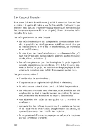 Gestion de production
428 © Éditions d’Organisation
2.6 L’aspect ﬁnancier
Tout projet doit être ﬁnancièrement justiﬁé. Il nous faut donc évaluer
les coûts et les gains. Certains seront faciles à établir (coûts directs par
exemple) mais certains le seront beaucoup moins (gain par un meilleur
fonctionnement que nous décrirons ci-après). Il sera néanmoins indis-
pensable de le faire.
Les coûts proviennent de trois facteurs :
• les coûts informatiques qui comprennent l’investissement maté-
riel, le progiciel, les développements spéciﬁques aussi bien que
le fonctionnement, c’est-à-dire les maintenances, les fournitures
et les modiﬁcations ;
• la mise à jour des données techniques, travail considérable qu’il
faut évaluer (articles, nomenclatures, gammes, postes de charge,
stocks, clients, prévisions...) ;
• les coûts de personnel pour la mise en place du projet et pour la
nouvelle organisation en exploitation, c’est-à-dire les coûts con-
cernant le chef de projet, les membres de l’équipe projet, l’audit
externe, la formation, sans oublier les nouveaux postes créés.
Les gains correspondent à :
• l’amélioration du service client ;
• l’augmentation de la productivité (ﬁabilité et réalisme) ;
• la réduction des coûts d’achats due à la ﬁabilité des prévisions ;
• les réductions de stocks non arbitraires, mais justiﬁées par une
amélioration de tout le fonctionnement du système de produc-
tion, entraînant une diminution du risque d’obsolescence ;
• une réduction des coûts de non-qualité car la réactivité est
améliorée ;
• une réduction des coûts de transport due à la maîtrise de l’amont
et de l’aval comme les livraisons exceptionnelles aux clients, les
approvisionnements pour combler des ruptures ;
• la suppression de l’inventaire physique annuel pour le remplacer
par des inventaires tournants.
 