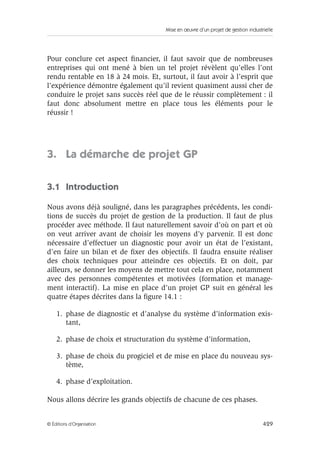 Mise en œuvre d’un projet de gestion industrielle
429© Éditions d’Organisation
Pour conclure cet aspect ﬁnancier, il faut savoir que de nombreuses
entreprises qui ont mené à bien un tel projet révèlent qu’elles l’ont
rendu rentable en 18 à 24 mois. Et, surtout, il faut avoir à l’esprit que
l’expérience démontre également qu’il revient quasiment aussi cher de
conduire le projet sans succès réel que de le réussir complètement : il
faut donc absolument mettre en place tous les éléments pour le
réussir !
3. La démarche de projet GP
3.1 Introduction
Nous avons déjà souligné, dans les paragraphes précédents, les condi-
tions de succès du projet de gestion de la production. Il faut de plus
procéder avec méthode. Il faut naturellement savoir d’où on part et où
on veut arriver avant de choisir les moyens d’y parvenir. Il est donc
nécessaire d’effectuer un diagnostic pour avoir un état de l’existant,
d’en faire un bilan et de ﬁxer des objectifs. Il faudra ensuite réaliser
des choix techniques pour atteindre ces objectifs. Et on doit, par
ailleurs, se donner les moyens de mettre tout cela en place, notamment
avec des personnes compétentes et motivées (formation et manage-
ment interactif). La mise en place d’un projet GP suit en général les
quatre étapes décrites dans la ﬁgure 14.1 :
1. phase de diagnostic et d’analyse du système d’information exis-
tant,
2. phase de choix et structuration du système d’information,
3. phase de choix du progiciel et de mise en place du nouveau sys-
tème,
4. phase d’exploitation.
Nous allons décrire les grands objectifs de chacune de ces phases.
 