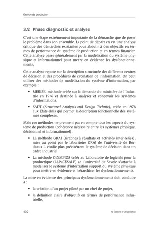 Gestion de production
430 © Éditions d’Organisation
3.2 Phase diagnostic et analyse
C’est une étape extrêmement importante de la démarche que de poser
le problème dans son ensemble. Le point de départ en est une analyse
critique des démarches existantes pour aboutir à des objectifs en ter-
mes de performance du système de production et en termes ﬁnancier.
Cette analyse passe généralement par la modélisation du système phy-
sique et informationnel pour mettre en évidence les dysfonctionne-
ments.
Cette analyse repose sur la description structurée des différents centres
de décision et des procédures de circulation de l’information. On peut
utiliser des méthodes de modélisation du système d’information, par
exemple :
• MERISE, méthode créée sur la demande du ministère de l’Indus-
trie en 1976 et destinée à analyser et concevoir les systèmes
d’informations.
• SADT (Structured Analysis and Design Technic), créée en 1976
aux États-Unis qui permet la description fonctionnelle des systè-
mes complexes.
Mais ces méthodes ne prennent pas en compte tous les aspects du sys-
tème de production (cohérence nécessaire entre les systèmes physique,
décisionnel et informationnel).
• La méthode GRAI (Graphes à résultats et activités inter-reliés),
mise au point par le laboratoire GRAI de l’université de Bor-
deaux-I, étudie plus précisément le système de décision dans un
cadre industriel.
• La méthode OLYMPIOS créée au Laboratoire de logiciels pour la
productique (LLP/CESALP) de l’université de Savoie s’attache à
modéliser le système d’information support du système physique
pour mettre en évidence et hiérarchiser les dysfonctionnements.
La mise en évidence des principaux dysfonctionnements doit conduire
à :
• la création d’un projet piloté par un chef de projet,
• la déﬁnition claire d’objectifs en termes de performance indus-
trielle,
 
