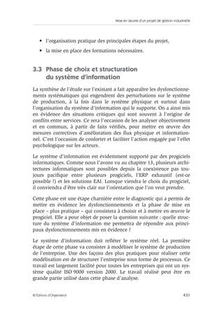 Mise en œuvre d’un projet de gestion industrielle
431© Éditions d’Organisation
• l’organisation pratique des principales étapes du projet,
• la mise en place des formations nécessaires.
3.3 Phase de choix et structuration
du système d’information
La synthèse de l’étude sur l’existant a fait apparaître les dysfonctionne-
ments systématiques qui engendrent des perturbations sur le système
de production, à la fois dans le système physique et surtout dans
l’organisation du système d’information qui le supporte. On a ainsi mis
en évidence des situations critiques qui sont souvent à l’origine de
conﬂits entre services. Ce sera l’occasion de les analyser objectivement
et en commun, à partir de faits vériﬁés, pour mettre en œuvre des
mesures correctives d’amélioration des ﬂux physique et information-
nel. C’est l’occasion de conforter et faciliter l’action engagée par l’effet
psychologique sur les acteurs.
Le système d’information est évidemment supporté par des progiciels
informatiques. Comme nous l’avons vu au chapitre 13, plusieurs archi-
tectures informatiques sont possibles depuis la coexistence pas tou-
jours paciﬁque entre plusieurs progiciels, l’ERP exhaustif (est-ce
possible ?) et les solutions EAI. Lorsque viendra le choix du progiciel,
il conviendra d’être très clair sur l’orientation que l’on veut prendre.
Cette phase est une étape charnière entre le diagnostic qui a permis de
mettre en évidence les dysfonctionnements et la phase de mise en
place – plus pratique – qui consistera à choisir et à mettre en œuvre le
progiciel. Elle a pour objet de poser la question suivante : quelle struc-
ture du système d’information me permettra de répondre aux princi-
paux dysfonctionnements mis en évidence ?
Le système d’information doit reﬂéter le système réel. La première
étape de cette phase va consister à modéliser le système de production
de l’entreprise. Une des façons des plus pratiques pour réaliser cette
modélisation est de structurer l’entreprise sous forme de processus. Ce
travail est largement facilité pour toutes les entreprises qui ont un sys-
tème qualité ISO 9000 version 2000. Le travail réalisé peut être en
grande partie utilisé dans cette phase d’analyse.
 