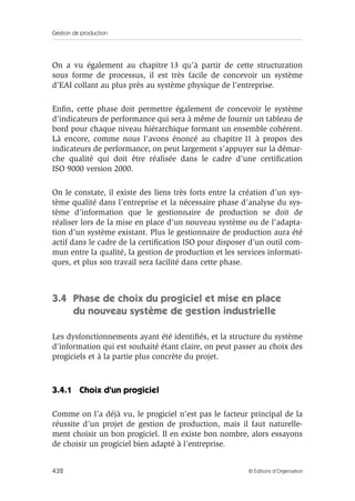 Gestion de production
432 © Éditions d’Organisation
On a vu également au chapitre 13 qu’à partir de cette structuration
sous forme de processus, il est très facile de concevoir un système
d’EAI collant au plus près au système physique de l’entreprise.
Enﬁn, cette phase doit permettre également de concevoir le système
d’indicateurs de performance qui sera à même de fournir un tableau de
bord pour chaque niveau hiérarchique formant un ensemble cohérent.
Là encore, comme nous l’avons énoncé au chapitre 11 à propos des
indicateurs de performance, on peut largement s’appuyer sur la démar-
che qualité qui doit être réalisée dans le cadre d’une certiﬁcation
ISO 9000 version 2000.
On le constate, il existe des liens très forts entre la création d’un sys-
tème qualité dans l’entreprise et la nécessaire phase d’analyse du sys-
tème d’information que le gestionnaire de production se doit de
réaliser lors de la mise en place d’un nouveau système ou de l’adapta-
tion d’un système existant. Plus le gestionnaire de production aura été
actif dans le cadre de la certiﬁcation ISO pour disposer d’un outil com-
mun entre la qualité, la gestion de production et les services informati-
ques, et plus son travail sera facilité dans cette phase.
3.4 Phase de choix du progiciel et mise en place
du nouveau système de gestion industrielle
Les dysfonctionnements ayant été identiﬁés, et la structure du système
d’information qui est souhaité étant claire, on peut passer au choix des
progiciels et à la partie plus concrète du projet.
3.4.1 Choix d’un progiciel
Comme on l’a déjà vu, le progiciel n’est pas le facteur principal de la
réussite d’un projet de gestion de production, mais il faut naturelle-
ment choisir un bon progiciel. Il en existe bon nombre, alors essayons
de choisir un progiciel bien adapté à l’entreprise.
 