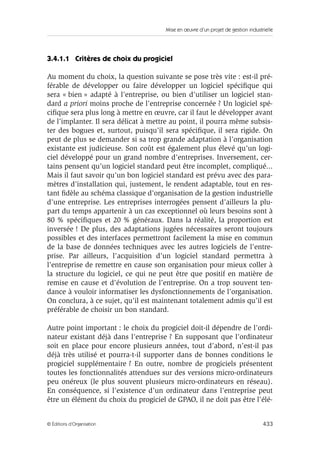 Mise en œuvre d’un projet de gestion industrielle
433© Éditions d’Organisation
3.4.1.1 Critères de choix du progiciel
Au moment du choix, la question suivante se pose très vite : est-il pré-
férable de développer ou faire développer un logiciel spéciﬁque qui
sera « bien » adapté à l’entreprise, ou bien d’utiliser un logiciel stan-
dard a priori moins proche de l’entreprise concernée ? Un logiciel spé-
ciﬁque sera plus long à mettre en œuvre, car il faut le développer avant
de l’implanter. Il sera délicat à mettre au point, il pourra même subsis-
ter des bogues et, surtout, puisqu’il sera spéciﬁque, il sera rigide. On
peut de plus se demander si sa trop grande adaptation à l’organisation
existante est judicieuse. Son coût est également plus élevé qu’un logi-
ciel développé pour un grand nombre d’entreprises. Inversement, cer-
tains pensent qu’un logiciel standard peut être incomplet, compliqué...
Mais il faut savoir qu’un bon logiciel standard est prévu avec des para-
mètres d’installation qui, justement, le rendent adaptable, tout en res-
tant ﬁdèle au schéma classique d’organisation de la gestion industrielle
d’une entreprise. Les entreprises interrogées pensent d’ailleurs la plu-
part du temps appartenir à un cas exceptionnel où leurs besoins sont à
80 % spéciﬁques et 20 % généraux. Dans la réalité, la proportion est
inversée ! De plus, des adaptations jugées nécessaires seront toujours
possibles et des interfaces permettront facilement la mise en commun
de la base de données techniques avec les autres logiciels de l’entre-
prise. Par ailleurs, l’acquisition d’un logiciel standard permettra à
l’entreprise de remettre en cause son organisation pour mieux coller à
la structure du logiciel, ce qui ne peut être que positif en matière de
remise en cause et d’évolution de l’entreprise. On a trop souvent ten-
dance à vouloir informatiser les dysfonctionnements de l’organisation.
On conclura, à ce sujet, qu’il est maintenant totalement admis qu’il est
préférable de choisir un bon standard.
Autre point important : le choix du progiciel doit-il dépendre de l’ordi-
nateur existant déjà dans l’entreprise ? En supposant que l’ordinateur
soit en place pour encore plusieurs années, tout d’abord, n’est-il pas
déjà très utilisé et pourra-t-il supporter dans de bonnes conditions le
progiciel supplémentaire ? En outre, nombre de progiciels présentent
toutes les fonctionnalités attendues sur des versions micro-ordinateurs
peu onéreux (le plus souvent plusieurs micro-ordinateurs en réseau).
En conséquence, si l’existence d’un ordinateur dans l’entreprise peut
être un élément du choix du progiciel de GPAO, il ne doit pas être l’élé-
 