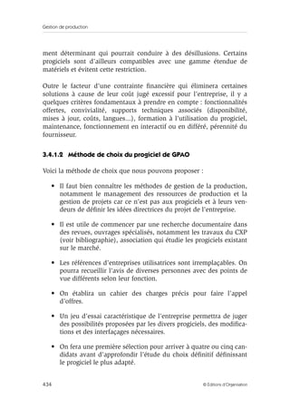 Gestion de production
434 © Éditions d’Organisation
ment déterminant qui pourrait conduire à des désillusions. Certains
progiciels sont d’ailleurs compatibles avec une gamme étendue de
matériels et évitent cette restriction.
Outre le facteur d’une contrainte ﬁnancière qui éliminera certaines
solutions à cause de leur coût jugé excessif pour l’entreprise, il y a
quelques critères fondamentaux à prendre en compte : fonctionnalités
offertes, convivialité, supports techniques associés (disponibilité,
mises à jour, coûts, langues...), formation à l’utilisation du progiciel,
maintenance, fonctionnement en interactif ou en différé, pérennité du
fournisseur.
3.4.1.2 Méthode de choix du progiciel de GPAO
Voici la méthode de choix que nous pouvons proposer :
• Il faut bien connaître les méthodes de gestion de la production,
notamment le management des ressources de production et la
gestion de projets car ce n’est pas aux progiciels et à leurs ven-
deurs de déﬁnir les idées directrices du projet de l’entreprise.
• Il est utile de commencer par une recherche documentaire dans
des revues, ouvrages spécialisés, notamment les travaux du CXP
(voir bibliographie), association qui étudie les progiciels existant
sur le marché.
• Les références d’entreprises utilisatrices sont irremplaçables. On
pourra recueillir l’avis de diverses personnes avec des points de
vue différents selon leur fonction.
• On établira un cahier des charges précis pour faire l’appel
d’offres.
• Un jeu d’essai caractéristique de l’entreprise permettra de juger
des possibilités proposées par les divers progiciels, des modiﬁca-
tions et des interfaçages nécessaires.
• On fera une première sélection pour arriver à quatre ou cinq can-
didats avant d’approfondir l’étude du choix déﬁnitif déﬁnissant
le progiciel le plus adapté.
 