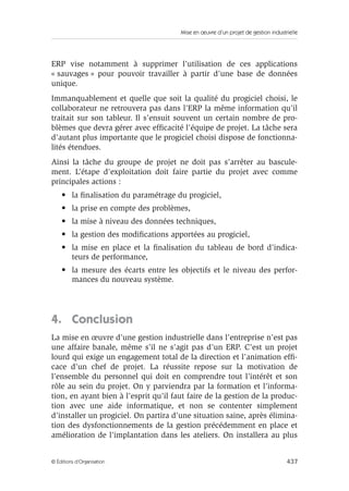 Mise en œuvre d’un projet de gestion industrielle
437© Éditions d’Organisation
ERP vise notamment à supprimer l’utilisation de ces applications
« sauvages » pour pouvoir travailler à partir d’une base de données
unique.
Immanquablement et quelle que soit la qualité du progiciel choisi, le
collaborateur ne retrouvera pas dans l’ERP la même information qu’il
traitait sur son tableur. Il s’ensuit souvent un certain nombre de pro-
blèmes que devra gérer avec efﬁcacité l’équipe de projet. La tâche sera
d’autant plus importante que le progiciel choisi dispose de fonctionna-
lités étendues.
Ainsi la tâche du groupe de projet ne doit pas s’arrêter au bascule-
ment. L’étape d’exploitation doit faire partie du projet avec comme
principales actions :
• la ﬁnalisation du paramétrage du progiciel,
• la prise en compte des problèmes,
• la mise à niveau des données techniques,
• la gestion des modiﬁcations apportées au progiciel,
• la mise en place et la ﬁnalisation du tableau de bord d’indica-
teurs de performance,
• la mesure des écarts entre les objectifs et le niveau des perfor-
mances du nouveau système.
4. Conclusion
La mise en œuvre d’une gestion industrielle dans l’entreprise n’est pas
une affaire banale, même s’il ne s’agit pas d’un ERP. C’est un projet
lourd qui exige un engagement total de la direction et l’animation efﬁ-
cace d’un chef de projet. La réussite repose sur la motivation de
l’ensemble du personnel qui doit en comprendre tout l’intérêt et son
rôle au sein du projet. On y parviendra par la formation et l’informa-
tion, en ayant bien à l’esprit qu’il faut faire de la gestion de la produc-
tion avec une aide informatique, et non se contenter simplement
d’installer un progiciel. On partira d’une situation saine, après élimina-
tion des dysfonctionnements de la gestion précédemment en place et
amélioration de l’implantation dans les ateliers. On installera au plus
 
