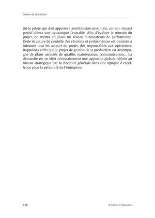 Gestion de production
438 © Éditions d’Organisation
tôt le pilote qui doit apporter l’amélioration maximale, car son impact
positif créera une dynamique favorable. Aﬁn d’évaluer la réussite du
projet, on mettra en place un réseau d’indicateurs de performance.
Cette structure de contrôle des résultats et performances est destinée à
informer tous les acteurs du projet, des responsables aux opérateurs.
Rappelons enﬁn que le projet de gestion de la production est accompa-
gné de plans associés de qualité, maintenance, communication... La
démarche est en effet nécessairement une approche globale déﬁnie au
niveau stratégique par la direction générale dans une optique d’excel-
lence pour la pérennité de l’entreprise.
 