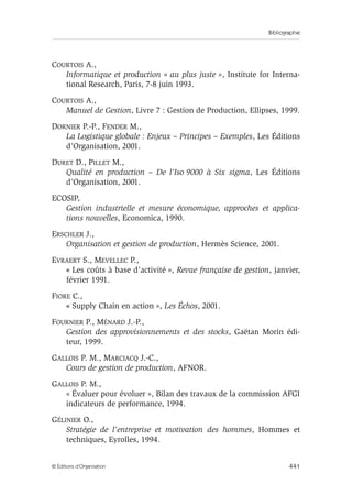 Bibliographie
441© Éditions d’Organisation
COURTOIS A.,
Informatique et production « au plus juste », Institute for Interna-
tional Research, Paris, 7-8 juin 1993.
COURTOIS A.,
Manuel de Gestion, Livre 7 : Gestion de Production, Ellipses, 1999.
DORNIER P.-P., FENDER M.,
La Logistique globale : Enjeux – Principes – Exemples, Les Éditions
d’Organisation, 2001.
DURET D., PILLET M.,
Qualité en production – De l’Iso 9000 à Six sigma, Les Éditions
d’Organisation, 2001.
ECOSIP,
Gestion industrielle et mesure économique, approches et applica-
tions nouvelles, Economica, 1990.
ERSCHLER J.,
Organisation et gestion de production, Hermès Science, 2001.
EVRAERT S., MEVELLEC P.,
« Les coûts à base d’activité », Revue française de gestion, janvier,
février 1991.
FIORE C.,
« Supply Chain en action », Les Échos, 2001.
FOURNIER P., MÉNARD J.-P.,
Gestion des approvisionnements et des stocks, Gaëtan Morin édi-
teur, 1999.
GALLOIS P. M., MARCIACQ J.-C.,
Cours de gestion de production, AFNOR.
GALLOIS P. M.,
« Évaluer pour évoluer », Bilan des travaux de la commission AFGI
indicateurs de performance, 1994.
GÉLINIER O.,
Stratégie de l’entreprise et motivation des hommes, Hommes et
techniques, Eyrolles, 1994.
 