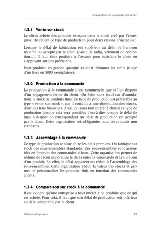 L’implantation des moyens de production
25© Éditions d’Organisation
1.3.1 Vente sur stock
Le client achète des produits existant dans le stock créé par l’entre-
prise. On retient ce type de production pour deux raisons principales :
Lorsque le délai de fabrication est supérieur au délai de livraison
réclamé ou accepté par le client (poste de radio, vêtement de confec-
tion...). Il faut alors produire à l’avance pour satisfaire le client en
s’appuyant sur des prévisions.
Pour produire en grande quantité et ainsi diminuer les coûts (tirage
d’un livre en 5000 exemplaires).
1.3.2 Production à la commande
La production à la commande n’est commencée que si l’on dispose
d’un engagement ferme du client. On évite alors (sauf cas d’annula-
tion) le stock de produits ﬁnis. Ce type de production est préférable au
type « vente sur stock », car il conduit à une diminution des stocks,
donc des frais ﬁnanciers. Ainsi, on aura tout intérêt à choisir ce type de
production lorsque cela sera possible, c’est-à-dire lorsque le délai de
mise à disposition correspondant au délai de production est accepté
par le client. Cette organisation est obligatoire pour les produits non
standards.
1.3.3 Assemblage à la commande
Ce type de production se situe entre les deux premiers. On fabrique sur
stock des sous-ensembles standards. Ces sous-ensembles sont assem-
blés en fonction des commandes clients. Cette organisation permet de
réduire de façon importante le délai entre la commande et la livraison
d’un produit. En effet, le délai apparent est réduit à l’assemblage des
sous-ensembles. Cette organisation réduit la valeur des stocks et per-
met de personnaliser les produits ﬁnis en fonction des commandes
clients.
1.3.4 Comparaison sur stock à la commande
Il est évident qu’une entreprise a tout intérêt à ne produire que ce qui
est acheté. Pour cela, il faut que son délai de production soit inférieur
au délai acceptable par le client.
 
