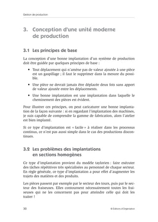 Gestion de production
30 © Éditions d’Organisation
3. Conception d’une unité moderne
de production
3.1 Les principes de base
La conception d’une bonne implantation d’un système de production
doit être guidée par quelques principes de base :
• Tout déplacement qui n’amène pas de valeur ajoutée à une pièce
est un gaspillage ; il faut le supprimer dans la mesure du possi-
ble.
• Une pièce ne devrait jamais être déplacée deux fois sans apport
de valeur ajoutée entre les déplacements.
• Une bonne implantation est une implantation dans laquelle le
cheminement des pièces est évident.
Pour illustrer ces principes, on peut caricaturer une bonne implanta-
tion de la façon suivante : si en regardant l’implantation des machines,
je suis capable de comprendre la gamme de fabrication, alors l’atelier
est bien implanté.
Si ce type d’implantation est « facile » à réaliser dans les processus
continus, ce n’est pas aussi simple dans le cas des productions discon-
tinues.
3.2 Les problèmes des implantations
en sections homogènes
Ce type d’implantation provient du modèle taylorien : faire exécuter
des tâches répétitives très spécialisées au personnel de chaque secteur.
En règle générale, ce type d’implantation a pour effet d’augmenter les
trajets des matières et des produits.
Les pièces passent par exemple par le secteur des tours, puis par le sec-
teur des fraiseuses. Elles contournent nécessairement toutes les frai-
seuses qui ne les concernent pas pour atteindre celle qui doit les
traiter !
 