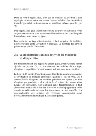 Gestion de production
34 © Éditions d’Organisation
Dans ce type d’organisation, bien que le produit s’adapte bien à une
typologie continue, nous retrouvons l’atelier à tâches : les motoréduc-
teurs de type 60 devant contourner les machines prévues pour le type
40.
Une organisation plus rationnelle consiste à séparer les différents types
de produits en créant trois sous-ensembles indépendants dans lesquels
les machines sont mises en ligne.
Pour optimiser ce type d’implantation, il faut supprimer la tradition-
nelle séparation entre fabrication et montage. Le montage doit être en
prise directe avec la fabrication.
3.5 La décentralisation des activités de stockage
et d’expédition
Un déplacement est une dépense d’argent qui n’apporte aucune valeur
ajoutée au produit. Or, la centralisation des activités de stockage,
réception et expédition conduit souvent à des déplacements inutiles.
La ﬁgure 2.13 montre l’amélioration de l’implantation d’une entreprise
de production de moteurs électriques (gamme 5, 10, 30 kW). On a
décentralisé la réception des matières premières en optant pour une
réception par produits, et des points de réception directement dans
l’atelier de fabrication. Aﬁn d’obtenir cette décentralisation, il faut
absolument mettre en place des structures d’accompagnement telles
que de nouvelles relations avec les fournisseurs, un autocontrôle... La
décentralisation des activités de réception s’accompagne donc
nécessairement d’une politique d’assurance qualité.
 