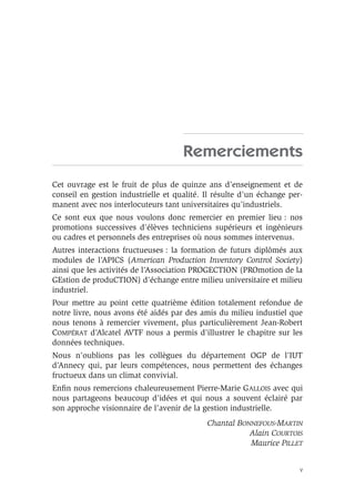 V
Remerciements
Cet ouvrage est le fruit de plus de quinze ans d’enseignement et de
conseil en gestion industrielle et qualité. Il résulte d’un échange per-
manent avec nos interlocuteurs tant universitaires qu’industriels.
Ce sont eux que nous voulons donc remercier en premier lieu : nos
promotions successives d’élèves techniciens supérieurs et ingénieurs
ou cadres et personnels des entreprises où nous sommes intervenus.
Autres interactions fructueuses : la formation de futurs diplômés aux
modules de l’APICS (American Production Inventory Control Society)
ainsi que les activités de l’Association PROGECTION (PROmotion de la
GEstion de produCTION) d’échange entre milieu universitaire et milieu
industriel.
Pour mettre au point cette quatrième édition totalement refondue de
notre livre, nous avons été aidés par des amis du milieu industiel que
nous tenons à remercier vivement, plus particulièrement Jean-Robert
COMPÉRAT d’Alcatel AVTF nous a permis d’illustrer le chapitre sur les
données techniques.
Nous n’oublions pas les collègues du département OGP de l’IUT
d’Annecy qui, par leurs compétences, nous permettent des échanges
fructueux dans un climat convivial.
Enﬁn nous remercions chaleureusement Pierre-Marie GALLOIS avec qui
nous partageons beaucoup d’idées et qui nous a souvent éclairé par
son approche visionnaire de l’avenir de la gestion industrielle.
Chantal BONNEFOUS-MARTIN
Alain COURTOIS
Maurice PILLET
 