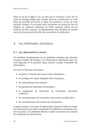 Gestion de production
36 © Éditions d’Organisation
Dans le cas de la ﬁgure 2.14, on note que la machine à laver est un
point de passage obligé entre chaque étape de la fabrication. Il n’est
donc pas possible de mettre en ligne les machines à cause de cette
machine centrale. Il est parfois plus intéressant en termes de ﬂux de
disposer de plusieurs machines de faible capacité, plutôt qu’une
machine de forte capacité. Le dédoublement des machines est parfois
source de beaucoup de ﬂuidité dans les ateliers de production.
4. Les méthodes d’analyse
4.1 Les documents à réunir
Un problème d’implantation est un problème complexe qui nécessite
un grand nombre de données. Les informations nécessaires sont sou-
vent dispersées et la première étape consiste à réunir l’ensemble des
informations.
En voici les éléments nécessaires :
• les plans à l’échelle des locaux et des installations ;
• le catalogue des objets fabriqués dans l’entreprise ;
• les nomenclatures des produits ;
• les gammes de fabrication des produits ;
• le programme de fabrication de l’entreprise (quantités,
cadences) ;
• les caractéristiques des machines et des postes de fabrication ;
• les caractéristiques des moyens de manutention.
La partie analyse d’un projet d’implantation consiste à mettre en forme
ces informations pour bien comprendre les différentes contraintes rela-
tives au projet. Les méthodes décrites ci-après ont toutes pour objectif
de synthétiser les informations.
 