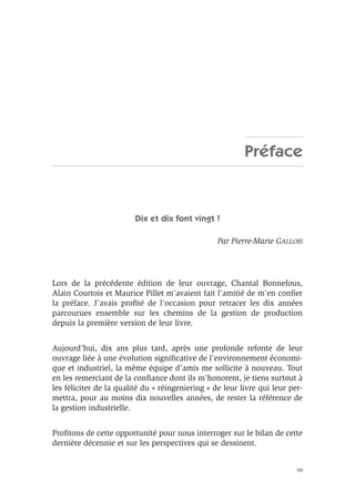 VII
Préface
Dix et dix font vingt !
Par Pierre-Marie GALLOIS
Lors de la précédente édition de leur ouvrage, Chantal Bonnefous,
Alain Courtois et Maurice Pillet m’avaient fait l’amitié de m’en conﬁer
la préface. J’avais proﬁté de l’occasion pour retracer les dix années
parcourues ensemble sur les chemins de la gestion de production
depuis la première version de leur livre.
Aujourd’hui, dix ans plus tard, après une profonde refonte de leur
ouvrage liée à une évolution signiﬁcative de l’environnement économi-
que et industriel, la même équipe d’amis me sollicite à nouveau. Tout
en les remerciant de la conﬁance dont ils m’honorent, je tiens surtout à
les féliciter de la qualité du « réingeniering » de leur livre qui leur per-
mettra, pour au moins dix nouvelles années, de rester la référence de
la gestion industrielle.
Proﬁtons de cette opportunité pour nous interroger sur le bilan de cette
dernière décennie et sur les perspectives qui se dessinent.
 