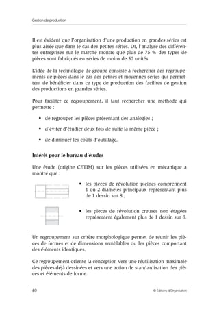 Gestion de production
60 © Éditions d’Organisation
Il est évident que l’organisation d’une production en grandes séries est
plus aisée que dans le cas des petites séries. Or, l’analyse des différen-
tes entreprises sur le marché montre que plus de 75 % des types de
pièces sont fabriqués en séries de moins de 50 unités.
L’idée de la technologie de groupe consiste à rechercher des regroupe-
ments de pièces dans le cas des petites et moyennes séries qui permet-
tent de bénéﬁcier dans ce type de production des facilités de gestion
des productions en grandes séries.
Pour faciliter ce regroupement, il faut rechercher une méthode qui
permette :
• de regrouper les pièces présentant des analogies ;
• d’éviter d’étudier deux fois de suite la même pièce ;
• de diminuer les coûts d’outillage.
Intérêt pour le bureau d’études
Une étude (origine CETIM) sur les pièces utilisées en mécanique a
montré que :
Un regroupement sur critère morphologique permet de réunir les piè-
ces de formes et de dimensions semblables ou les pièces comportant
des éléments identiques.
Ce regroupement oriente la conception vers une réutilisation maximale
des pièces déjà dessinées et vers une action de standardisation des piè-
ces et éléments de forme.
• les pièces de révolution pleines comprennent
1 ou 2 diamètes principaux représentant plus
de 1 dessin sur 8 ;
• les pièces de révolution creuses non étagées
représentent également plus de 1 dessin sur 8.
 