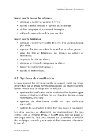 L’implantation des moyens de production
61© Éditions d’Organisation
Intérêt pour le bureau des méthodes
• diminuer le nombre de gammes à créer ;
• réduire le temps consacré à l’écriture et au chiffrage ;
• réaliser une préparation du travail homogène ;
• utiliser de façon rationnelle le parc machine.
Intérêt pour la fabrication
• diminuer le nombre de variétés de pièces, d’où une planiﬁcation
plus aisée ;
• regrouper les pièces de même forme et donc de même gamme ;
• créer des îlots de fabrication, des groupes ou cellules de
fabrication ;
• augmenter la taille des séries ;
• diminuer les temps de changement de séries ;
• faciliter l’écoulement des pièces ;
• réduire les manutentions.
6.2 Systèmes de classiﬁcation
Le regroupement des pièces par famille est souvent réalisé par codage
des produits sur un critère morphodimensionnel. Les principes généra-
lement retenus pour ce codage sont les suivants :
• systèmes de classiﬁcation fondés sur des familles de pièces appa-
rentes, généralement déﬁnis par leurs fonctions (arbres, carters,
vilebrequins, rouleaux) ;
• systèmes de classiﬁcation fondés sur une codiﬁcation
universelle ;
• système de classiﬁcation à partir d’un code adapté à l’entreprise.
Les deux systèmes de classement morphodimensionnel les plus
connus sont les systèmes OPITZ et CETIM PMG pour les pièces de
mécanique générale. Tous deux reposent sur un système de codiﬁca-
tion analytique comme la grande majorité des classements présents sur
le marché.
 