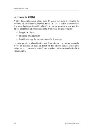 Gestion de production
62 © Éditions d’Organisation
Le système du CETIM
À titre d’exemple, nous allons voir de façon succincte le principe du
système de codiﬁcation proposé par le CETIM. Il utilise une codiﬁca-
tion morphodimensionnelle adaptée à chaque entreprise en fonction
de ses problèmes et de son contexte. Une pièce est codée selon :
• le type de pièce ;
• la classe de dimension ;
• les éléments de forme additionnelle d’usinage.
Le principe de la classiﬁcation est donc simple : à chaque nouvelle
pièce, on attribue un code en fonction des critères venant d’être énu-
mérés, et on compare la pièce à toutes celles qui ont un code similaire
(ﬁgure 2.28).
 