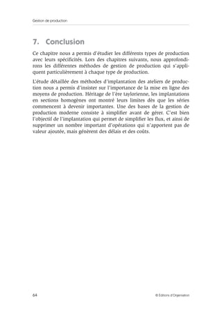 Gestion de production
64 © Éditions d’Organisation
7. Conclusion
Ce chapitre nous a permis d’étudier les différents types de production
avec leurs spéciﬁcités. Lors des chapitres suivants, nous approfondi-
rons les différentes méthodes de gestion de production qui s’appli-
quent particulièrement à chaque type de production.
L’étude détaillée des méthodes d’implantation des ateliers de produc-
tion nous a permis d’insister sur l’importance de la mise en ligne des
moyens de production. Héritage de l’ère taylorienne, les implantations
en sections homogènes ont montré leurs limites dès que les séries
commencent à devenir importantes. Une des bases de la gestion de
production moderne consiste à simpliﬁer avant de gérer. C’est bien
l’objectif de l’implantation qui permet de simpliﬁer les ﬂux, et ainsi de
supprimer un nombre important d’opérations qui n’apportent pas de
valeur ajoutée, mais génèrent des délais et des coûts.
 