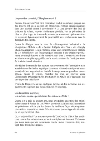Gestion de production
VIII © Éditions d’Organisation
Un premier constat, l’élargissement !
Comme les auteurs l’ont bien compris et traduit dans leurs propos, ces
dix années ont vu la gestion de production évoluer progressivement
vers une activité visant à coordonner et à faire circuler des ﬂux de
création de valeur, le plus rapidement possible, sur un périmètre de
plus en plus large, au travers de ressources ajustées et optimisées tout
en assurant dynamiquement la ponctualité des rendez-vous avec la
demande des clients.
Qu’on la désigne sous le nom de « Management Industriel », de
« Logistique Globale », de « Gestion Intégrée des Flux », de « Supply
Chain Management », son efﬁcacité exige une compréhension parfaite
de la « mécanique » des ﬂux physiques associée à une exigence perma-
nente de simpliﬁcation et de maîtrise ainsi que la construction d’une
architecture de pilotage guidée par le souci constant de l’anticipation et
de la réduction des inerties.
Elle fédère l’ensemble des acteurs non seulement de l’entreprise mais
aussi de toute la chaîne logistique dans une vision dynamique et trans-
versale de leur organisation, installe le temps comme grandeur mana-
gériale, donne le tempo, équilibre les jeux de pouvoir entre
Commercial, Développement, Production et Achats en s’appuyant sur
une expertise spéciﬁque.
C’est à la découverte de ses multiples facettes et des méthodes sur les-
quelles elle s’appuie que nous emmène cet ouvrage.
Un deuxième constat,
les mêmes causes produisent les mêmes effets !
Quand il y a près de quinze ans, nous évoquions ensemble les princi-
pales causes d’échecs de la GPAO et que nous clamions qu’automatiser
les problèmes n’était pas forcément la meilleure façon de progresser,
nous étions convaincus avoir été entendus et que ce type de situation
ne se représenterait plus.
Or, si aujourd’hui l’on ne parle plus de GPAO mais d’ERP, les embû-
ches restent les mêmes voire se sont multipliées et force est d’observer
que nous avons parfois la mémoire courte ; nous retombons trop sou-
vent dans les mêmes pièges.
 