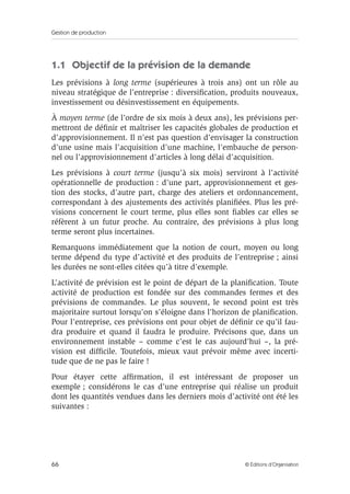 Gestion de production
66 © Éditions d’Organisation
1.1 Objectif de la prévision de la demande
Les prévisions à long terme (supérieures à trois ans) ont un rôle au
niveau stratégique de l’entreprise : diversiﬁcation, produits nouveaux,
investissement ou désinvestissement en équipements.
À moyen terme (de l’ordre de six mois à deux ans), les prévisions per-
mettront de déﬁnir et maîtriser les capacités globales de production et
d’approvisionnement. Il n’est pas question d’envisager la construction
d’une usine mais l’acquisition d’une machine, l’embauche de person-
nel ou l’approvisionnement d’articles à long délai d’acquisition.
Les prévisions à court terme (jusqu’à six mois) serviront à l’activité
opérationnelle de production : d’une part, approvisionnement et ges-
tion des stocks, d’autre part, charge des ateliers et ordonnancement,
correspondant à des ajustements des activités planiﬁées. Plus les pré-
visions concernent le court terme, plus elles sont ﬁables car elles se
réfèrent à un futur proche. Au contraire, des prévisions à plus long
terme seront plus incertaines.
Remarquons immédiatement que la notion de court, moyen ou long
terme dépend du type d’activité et des produits de l’entreprise ; ainsi
les durées ne sont-elles citées qu’à titre d’exemple.
L’activité de prévision est le point de départ de la planiﬁcation. Toute
activité de production est fondée sur des commandes fermes et des
prévisions de commandes. Le plus souvent, le second point est très
majoritaire surtout lorsqu’on s’éloigne dans l’horizon de planiﬁcation.
Pour l’entreprise, ces prévisions ont pour objet de déﬁnir ce qu’il fau-
dra produire et quand il faudra le produire. Précisons que, dans un
environnement instable – comme c’est le cas aujourd’hui –, la pré-
vision est difﬁcile. Toutefois, mieux vaut prévoir même avec incerti-
tude que de ne pas le faire !
Pour étayer cette afﬁrmation, il est intéressant de proposer un
exemple ; considérons le cas d’une entreprise qui réalise un produit
dont les quantités vendues dans les derniers mois d’activité ont été les
suivantes :
 