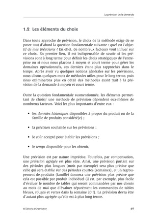 La prévision de la demande
69© Éditions d’Organisation
1.2 Les éléments du choix
Dans toute approche de prévision, le choix de la méthode exige de se
poser tout d’abord la question fondamentale suivante : quel est l’objec-
tif de mes prévisions ? En effet, de nombreux facteurs vont inﬂuer sur
ce choix. En premier lieu, il est indispensable de savoir si les pré-
visions sont à long terme pour déﬁnir les choix stratégiques de l’entre-
prise ou si nous nous plaçons à moyen et court terme pour gérer les
domaines opérationnels, ces derniers étant plus rapprochés dans le
temps. Après avoir vu quelques notions générales sur les prévisions,
nous dirons quelques mots de méthodes utiles pour le long terme, puis
nous examinerons plus en détail des méthodes ayant trait à la pré-
vision de la demande à moyen et court terme.
Outre la question fondamentale susmentionnée, les éléments permet-
tant de choisir une méthode de prévision dépendent eux-mêmes de
nombreux facteurs. Voici les plus importants d’entre eux :
• les données historiques disponibles à propos du produit ou de la
famille de produits considéré(e) ;
• la précision souhaitée sur les prévisions ;
• le coût accepté pour établir les prévisions ;
• le temps disponible pour les obtenir.
Une prévision est par nature imprécise. Toutefois, par compensation,
une prévision agrégée est plus sûre. Ainsi, une prévision portant sur
des périodes plus longues (mois par exemple) sera plus précise que
celle qui sera établie sur des périodes courtes (semaines), et un regrou-
pement de produits (famille) donnera une prévision plus précise que
cela est possible par produit individuel (il est, par exemple, plus facile
d’évaluer le nombre de tables qui seront commandées par nos clients
au mois de mai que d’évaluer séparément les commandes de tables
bleues, rouges et vertes dans la semaine 20 !). La prévision devra être
d’autant plus agrégée qu’elle est à plus long terme.
 