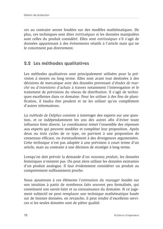 Gestion de production
72 © Éditions d’Organisation
ves au contraire seront fondées sur des modèles mathématiques. De
plus, ces techniques sont dites intrinsèques si les données manipulées
sont celles du produit considéré. Elles sont extrinsèques s’il s’agit de
données appartenant à des événements relatifs à l’article mais qui ne
le concernent pas directement.
2.2 Les méthodes qualitatives
Les méthodes qualitatives sont principalement utilisées pour la pré-
vision à moyen ou long terme. Elles sont avant tout destinées à des
décisions de mercatique avec des données provenant d’études de mar-
ché ou d’intentions d’achats à travers notamment l’interrogation et le
traitement de prévisions du réseau de distribution. Il s’agit de techni-
ques excellentes dans ce domaine. Pour les utiliser à des ﬁns de plani-
ﬁcation, il faudra être prudent et ne les utiliser qu’en complément
d’autres informations.
La méthode de Delphes consiste à interroger des experts sur une ques-
tion, et ce indépendamment les uns des autres aﬁn d’éviter toute
inﬂuence forte directe. Le coordinateur remet l’ensemble des réponses
aux experts qui peuvent modiﬁer et compléter leur proposition. Après
deux ou trois cycles de ce type, on parvient à une proposition de
consensus efﬁcace, ou éventuellement à des divergences argumentées.
Cette technique n’est pas adaptée à une prévision à court terme d’un
article, mais au contraire à une décision de stratégie à long terme.
Lorsqu’on doit prévoir la demande d’un nouveau produit, les données
historiques n’existent pas. On peut alors utiliser les données existantes
d’un produit analogue. Il faut évidemment considérer un produit au
comportement sufﬁsamment proche.
Nous ajouterons à ces éléments l’estimation du manager fondée sur
son intuition à partir de nombreux faits souvent peu formalisés, qui
constituent son savoir-faire et sa connaissance du domaine. Si ce juge-
ment subjectif ne peut remplacer une technique mathématique basée
sur de bonnes données, en revanche, il peut rendre d’excellents servi-
ces si les seules données sont de piètre qualité.
 