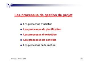 10Animateur : Ahmed ADRI
Les processus de gestion de projet
Les processus d’initiation
Les processus de planification
Les processus d’exécution
Les processus de contrôle
Les processus de fermeture
 