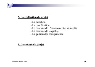 12Animateur : Ahmed ADRI
3. La réalisation du projet
- La direction
- La coordination
- Le contrôle de l ’avancement et des coûts
- Le contrôle de la qualité
- La gestion des changements
4. La clôture du projet
 
